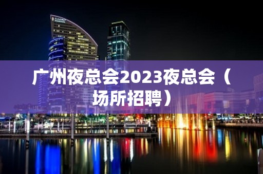 广州夜总会2023夜总会（场所招聘）