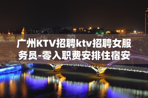 广州KTV招聘ktv招聘女服务员-零入职费安排住宿安心加入