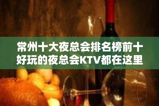 常州十大夜总会排名榜前十好玩的夜总会KTV都在这里了