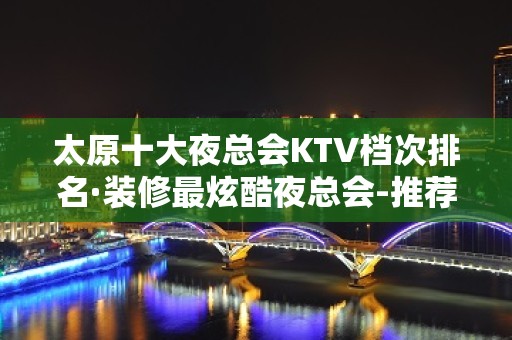 太原十大夜总会KTV档次排名·装修最炫酷夜总会-推荐