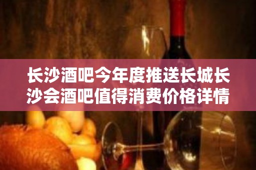 长沙酒吧今年度推送长城长沙会酒吧值得消费价格详情