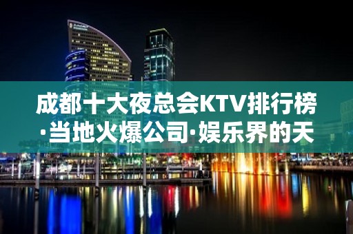 成都十大夜总会KTV排行榜·当地火爆公司·娱乐界的天花板