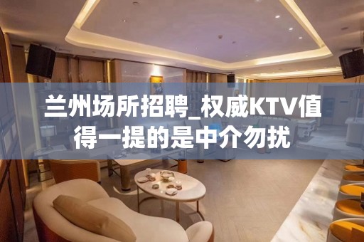 兰州场所招聘_权威KTV值得一提的是中介勿扰