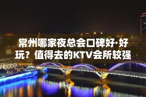 常州哪家夜总会口碑好·好玩？值得去的KTV会所较强推荐