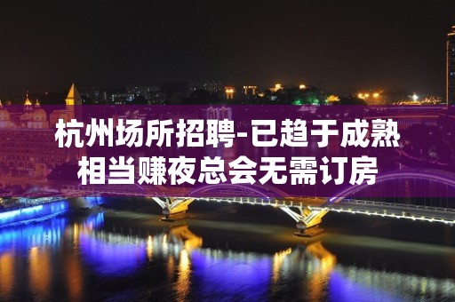 杭州场所招聘-已趋于成熟相当赚夜总会无需订房