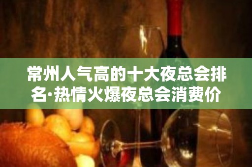 常州人气高的十大夜总会排名·热情火爆夜总会消费价格