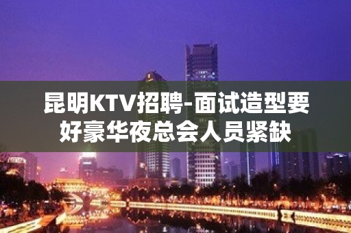 昆明KTV招聘-面试造型要好豪华夜总会人员紧缺