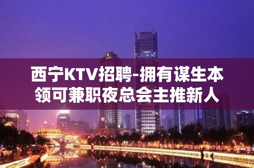 西宁KTV招聘-拥有谋生本领可兼职夜总会主推新人