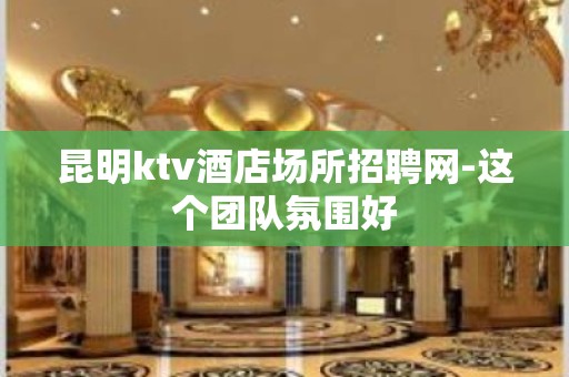 昆明ktv酒店场所招聘网-这个团队氛围好