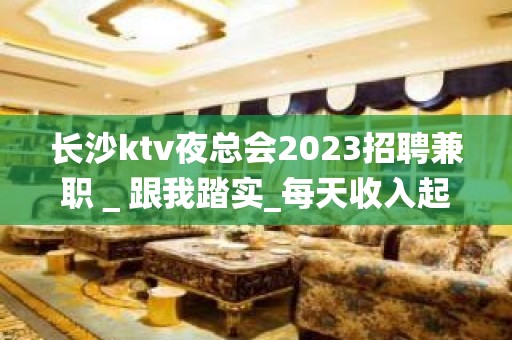 长沙ktv夜总会2023招聘兼职＿跟我踏实_每天收入起