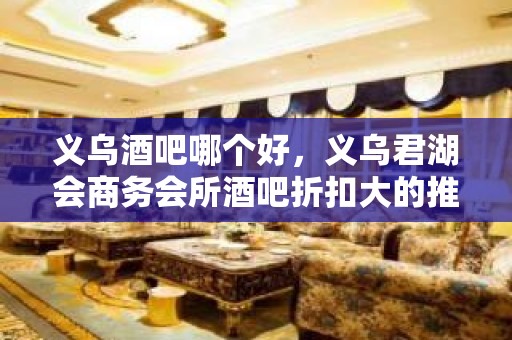 义乌酒吧哪个好，义乌君湖会商务会所酒吧折扣大的推荐