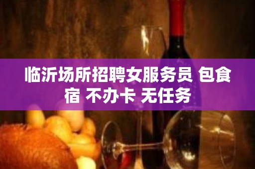 临沂场所招聘女服务员 包食宿 不办卡 无任务