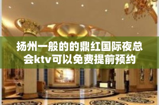 扬州一般的的鼎红国际夜总会ktv可以免费提前预约