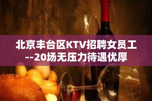 北京丰台区KTV招聘女员工--20场无压力待遇优厚