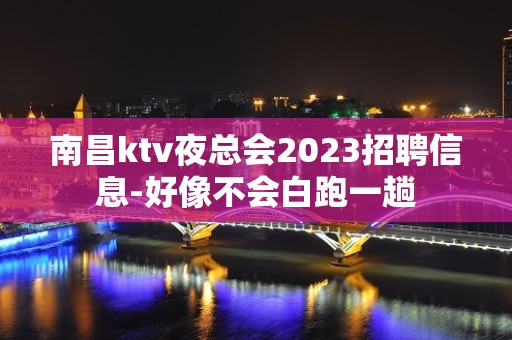 南昌ktv夜总会2023招聘信息-好像不会白跑一趟