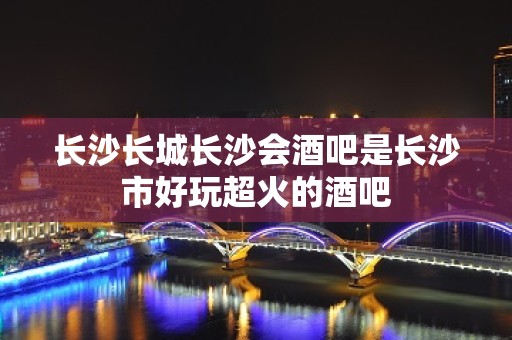 长沙长城长沙会酒吧是长沙市好玩超火的酒吧