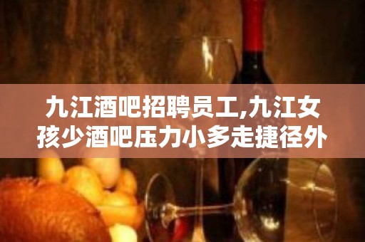 九江酒吧招聘员工,九江女孩少酒吧压力小多走捷径外商云集客户