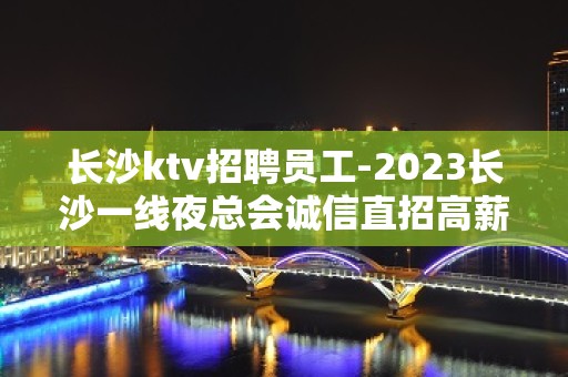 长沙ktv招聘员工-2023长沙一线夜总会诚信直招高薪服务员