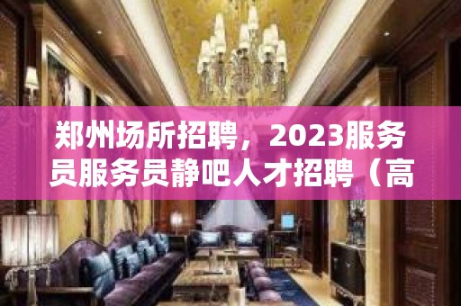 郑州场所招聘，2023服务员服务员静吧人才招聘（高薪）