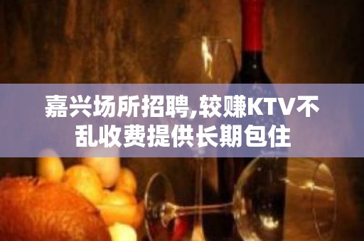 嘉兴场所招聘,较赚KTV不乱收费提供长期包住