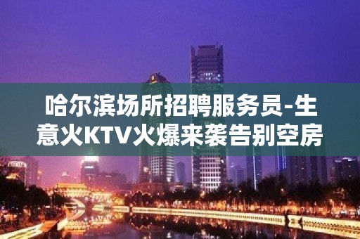 哈尔滨场所招聘服务员-生意火KTV火爆来袭告别空房攒