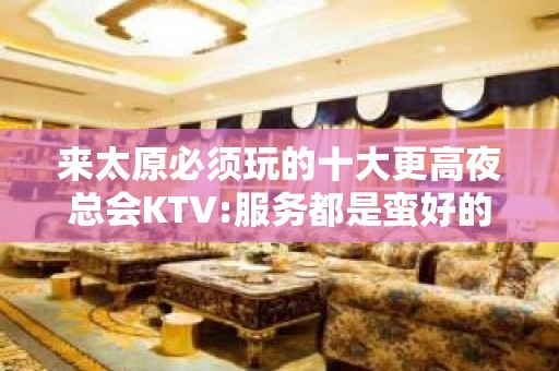 来太原必须玩的十大更高夜总会KTV:服务都是蛮好的