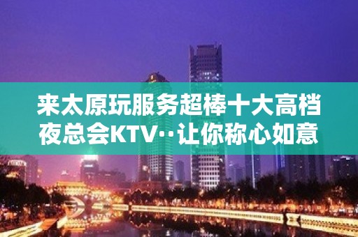 来太原玩服务超棒十大高档夜总会KTV··让你称心如意