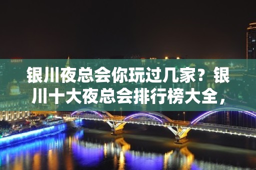 银川夜总会你玩过几家？银川十大夜总会排行榜大全，让你一目了然