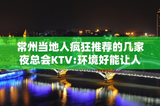 常州当地人疯狂推荐的几家夜总会KTV:环境好能让人玩尽兴