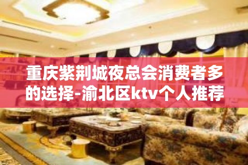 重庆紫荆城夜总会消费者多的选择-渝北区ktv个人推荐