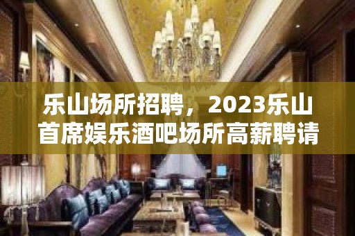 乐山场所招聘，2023乐山首席娱乐酒吧场所高薪聘请优质服务员