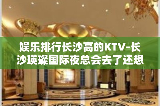 娱乐排行长沙高的KTV-长沙瑛璨国际夜总会去了还想去