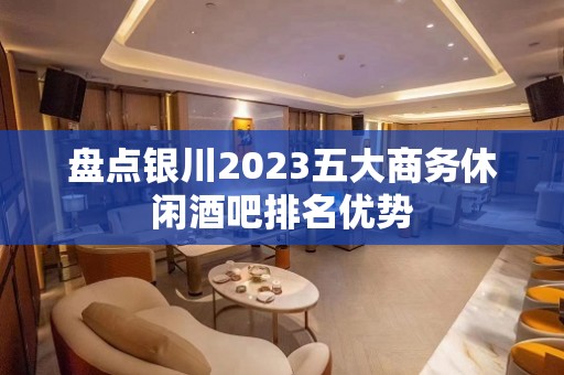 盘点银川2023五大商务休闲酒吧排名优势