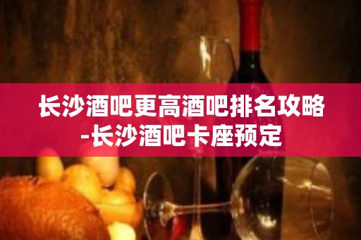 长沙酒吧更高酒吧排名攻略-长沙酒吧卡座预定