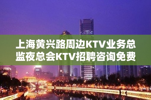 上海黄兴路周边KTV业务总监夜总会KTV招聘咨询免费上班