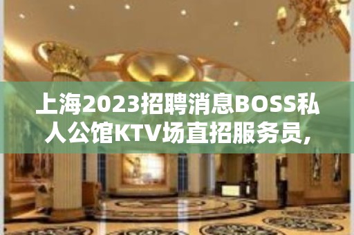 上海2023招聘消息BOSS私人公馆KTV场直招服务员,以诚相待