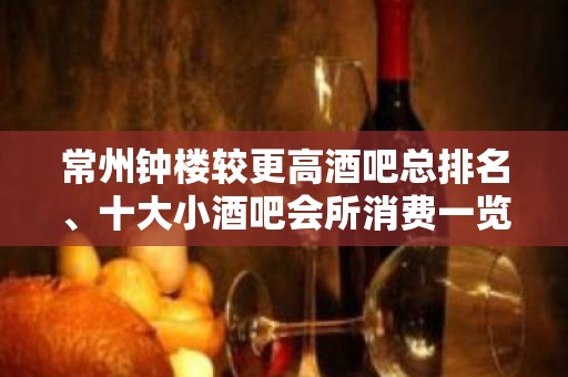 常州钟楼较更高酒吧总排名、十大小酒吧会所消费一览