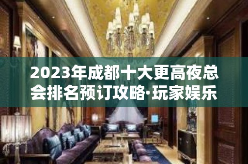 2023年成都十大更高夜总会排名预订攻略·玩家娱乐·必看！