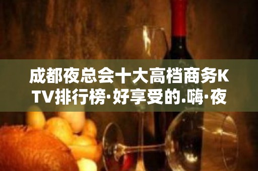 成都夜总会十大高档商务KTV排行榜·好享受的.嗨·夜总会