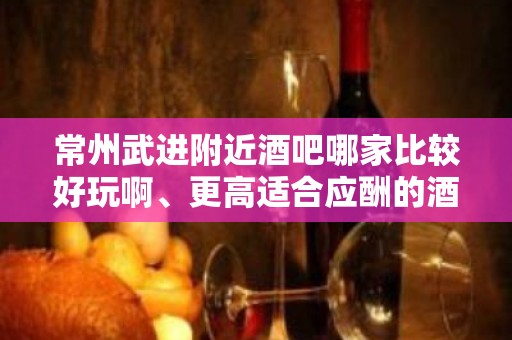 常州武进附近酒吧哪家比较好玩啊、更高适合应酬的酒吧