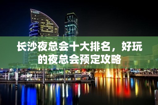 长沙夜总会十大排名，好玩的夜总会预定攻略