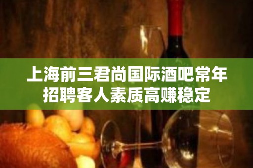 上海前三君尚国际酒吧常年招聘客人素质高赚稳定