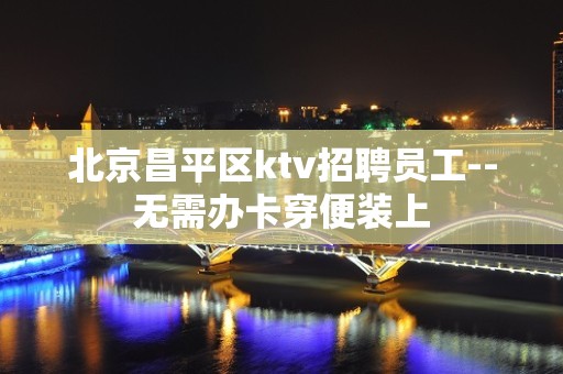 北京昌平区ktv招聘员工--无需办卡穿便装上