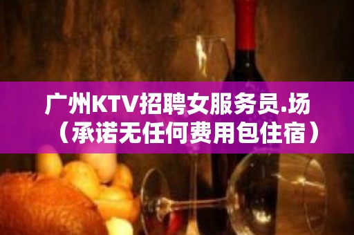 广州KTV招聘女服务员.场（承诺无任何费用包住宿）