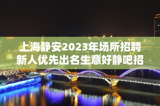 上海静安2023年场所招聘新人优先出名生意好静吧招聘