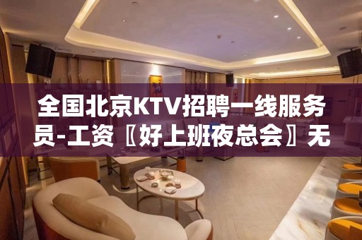 全国北京KTV招聘一线服务员-工资〖好上班夜总会〗无费用咨询不要