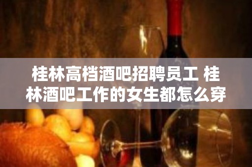 桂林高档酒吧招聘员工 桂林酒吧工作的女生都怎么穿搭的？