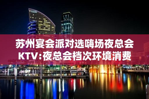 苏州宴会派对选嗨场夜总会KTV:夜总会档次环境消费标准介绍