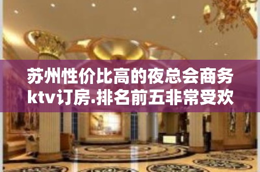 苏州性价比高的夜总会商务ktv订房.排名前五非常受欢迎公司