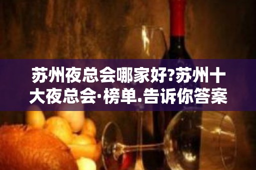 苏州夜总会哪家好?苏州十大夜总会·榜单.告诉你答案!